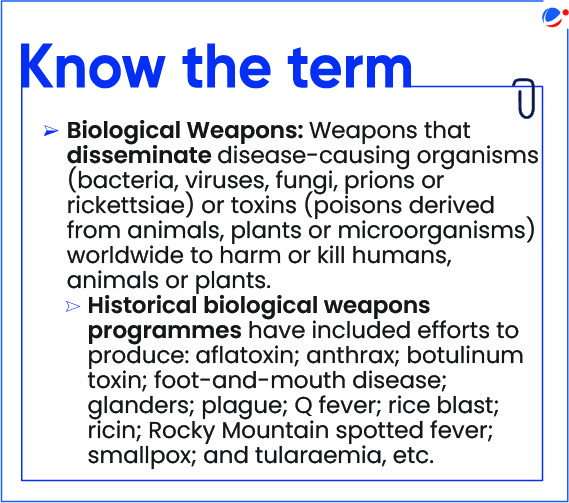 Know the term describing • Biological Weapons as Weapons that disseminate disease-causing organisms (bacteria, viruses, fungi, prions or rickettsiae) or toxins (poisons derived from animals, plants or microorganisms) worldwide to harm or kill humans, animals or plants.