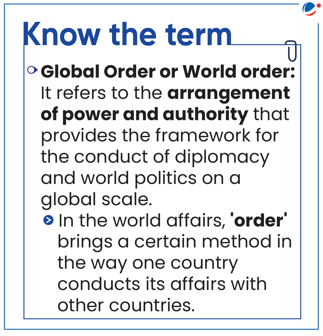 Definition of the world • Global Order or World order: It refers to the arrangement of power and authority that provides the framework for the conduct of diplomacy and world politics on a global scale. o In the world affairs, 'order' brings a certain method in the way one country conducts its affairs with other countries.